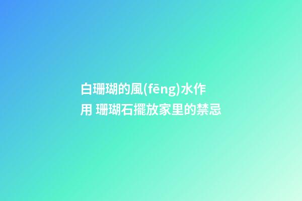 白珊瑚的風(fēng)水作用 珊瑚石擺放家里的禁忌